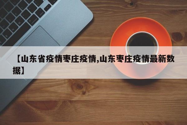 【山东省疫情枣庄疫情,山东枣庄疫情最新数据】