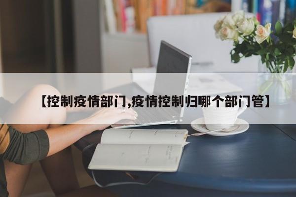 【控制疫情部门,疫情控制归哪个部门管】