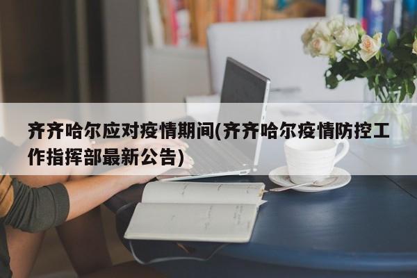 齐齐哈尔应对疫情期间(齐齐哈尔疫情防控工作指挥部最新公告)