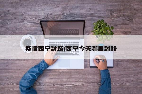 疫情西宁封路/西宁今天哪里封路