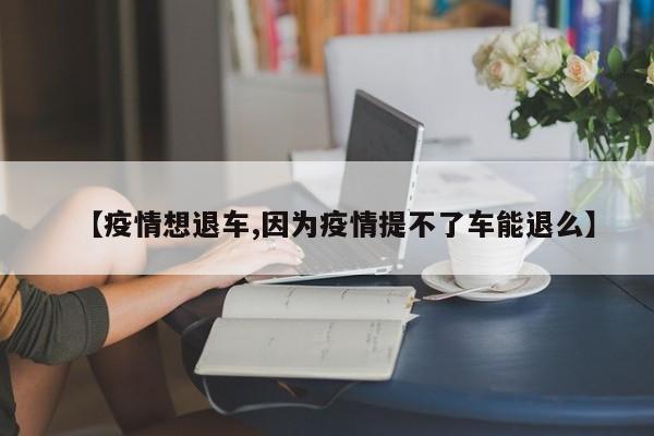 【疫情想退车,因为疫情提不了车能退么】