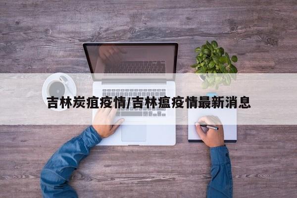 吉林炭疽疫情/吉林瘟疫情最新消息