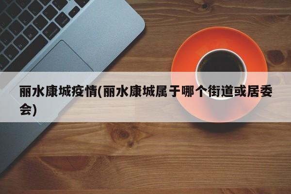 丽水康城疫情(丽水康城属于哪个街道或居委会)