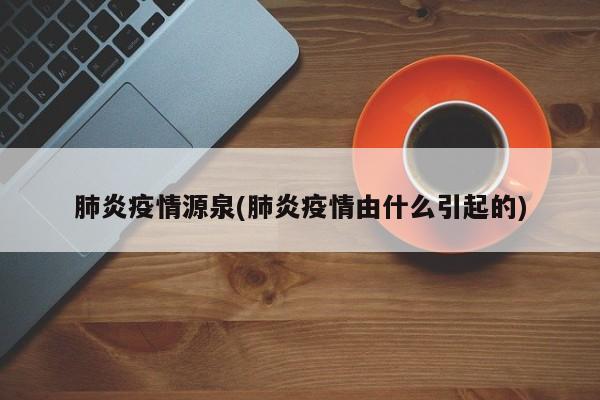 肺炎疫情源泉(肺炎疫情由什么引起的)