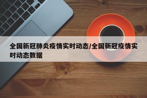 全国新冠肺炎疫情实时动态/全国新冠疫情实时动态数据