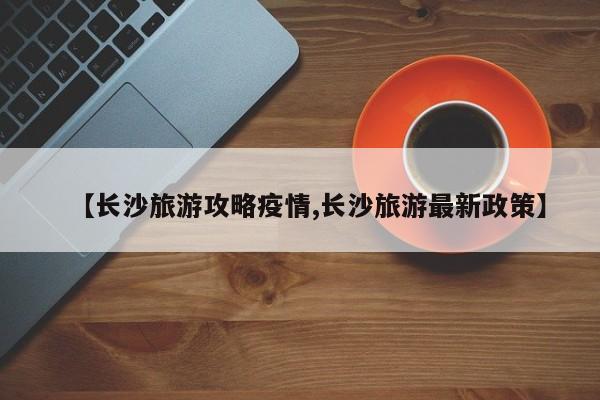 【长沙旅游攻略疫情,长沙旅游最新政策】