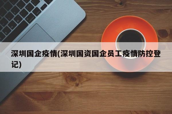 深圳国企疫情(深圳国资国企员工疫情防控登记)