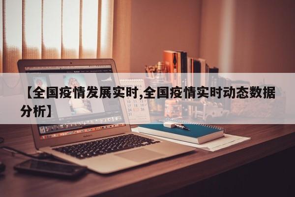 【全国疫情发展实时,全国疫情实时动态数据分析】
