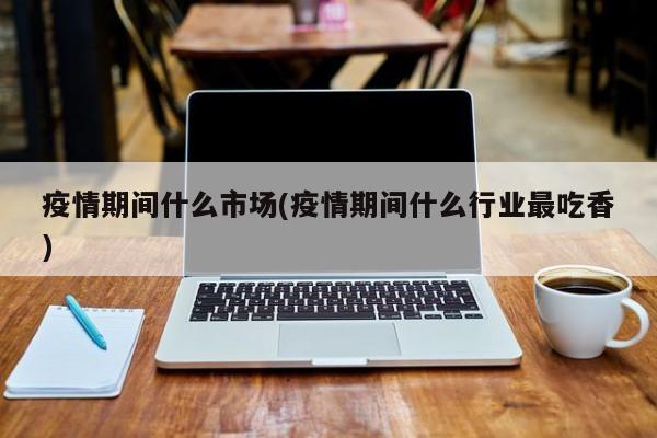 疫情期间什么市场(疫情期间什么行业最吃香)