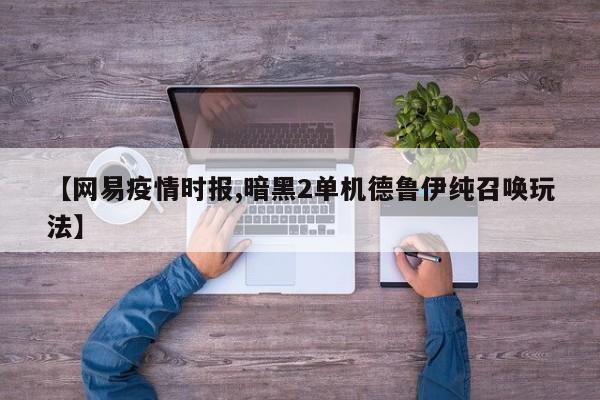 【网易疫情时报,暗黑2单机德鲁伊纯召唤玩法】