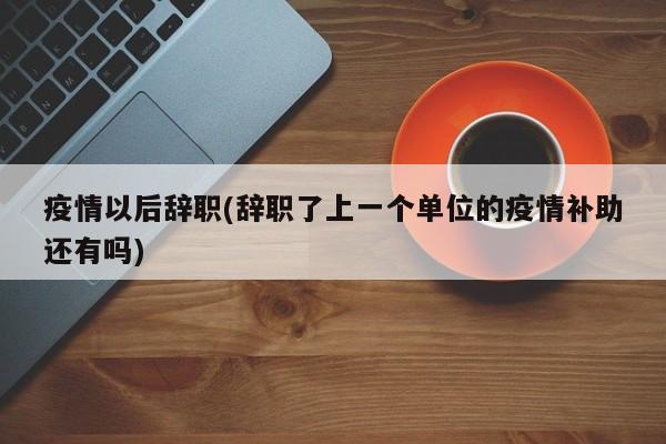 疫情以后辞职(辞职了上一个单位的疫情补助还有吗)