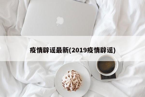 疫情辟谣最新(2019疫情辟谣)