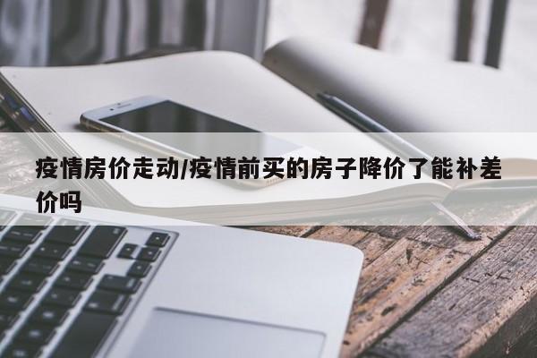 疫情房价走动/疫情前买的房子降价了能补差价吗