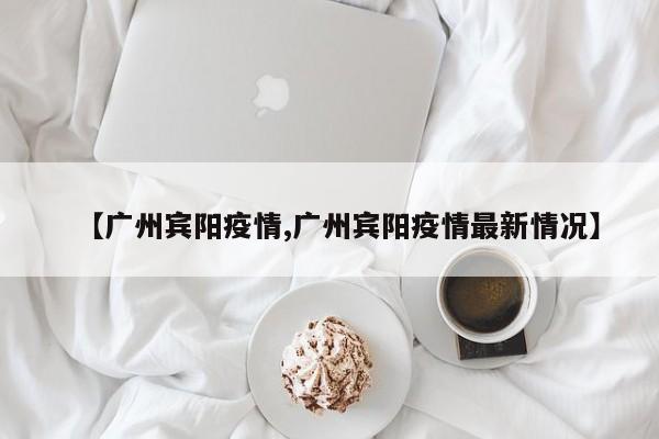 【广州宾阳疫情,广州宾阳疫情最新情况】