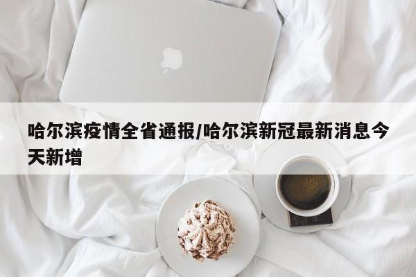 哈尔滨疫情全省通报/哈尔滨新冠最新消息今天新增