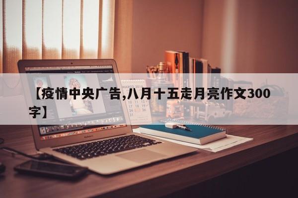 【疫情中央广告,八月十五走月亮作文300字】