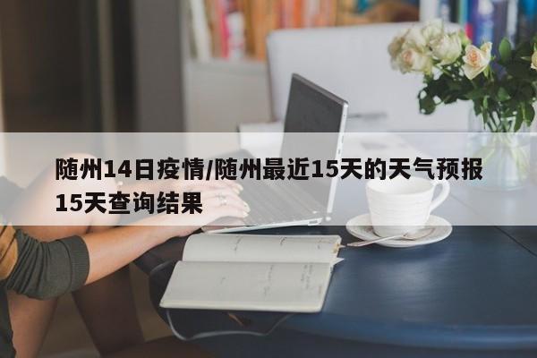 随州14日疫情/随州最近15天的天气预报15天查询结果