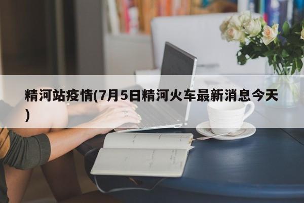 精河站疫情(7月5日精河火车最新消息今天)