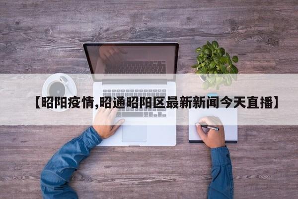 【昭阳疫情,昭通昭阳区最新新闻今天直播】