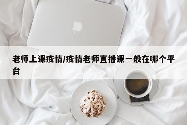 老师上课疫情/疫情老师直播课一般在哪个平台