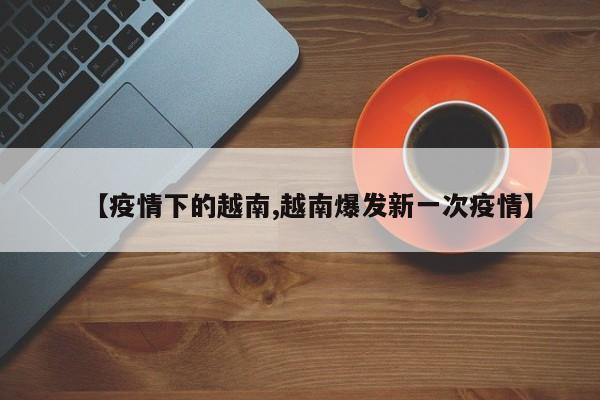 【疫情下的越南,越南爆发新一次疫情】