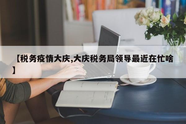 【税务疫情大庆,大庆税务局领导最近在忙啥】
