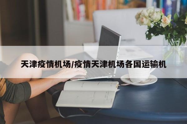 天津疫情机场/疫情天津机场各国运输机