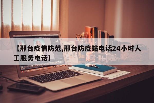 【邢台疫情防范,邢台防疫站电话24小时人工服务电话】