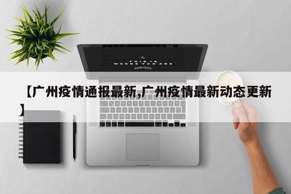 【广州疫情通报最新,广州疫情最新动态更新】