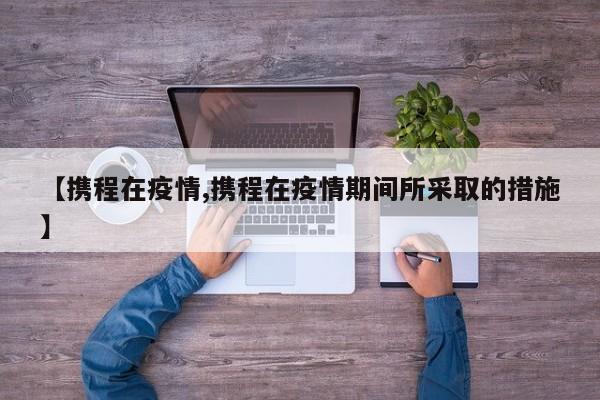 【携程在疫情,携程在疫情期间所采取的措施】