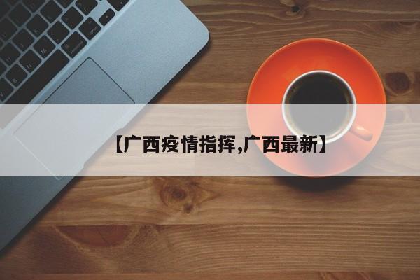 【广西疫情指挥,广西最新】