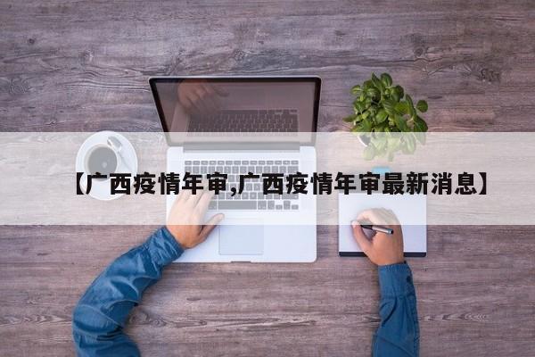 【广西疫情年审,广西疫情年审最新消息】
