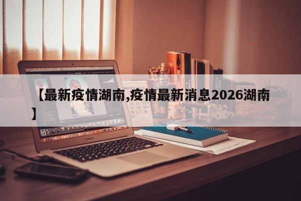 【最新疫情湖南,疫情最新消息2026湖南】