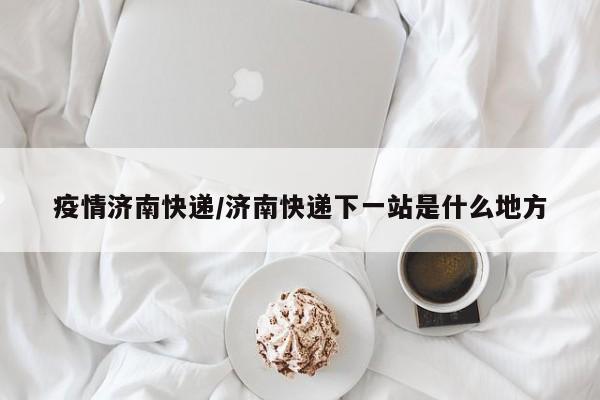 疫情济南快递/济南快递下一站是什么地方