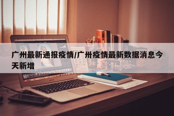 广州最新通报疫情/广卅疫情最新数据消息今天新增