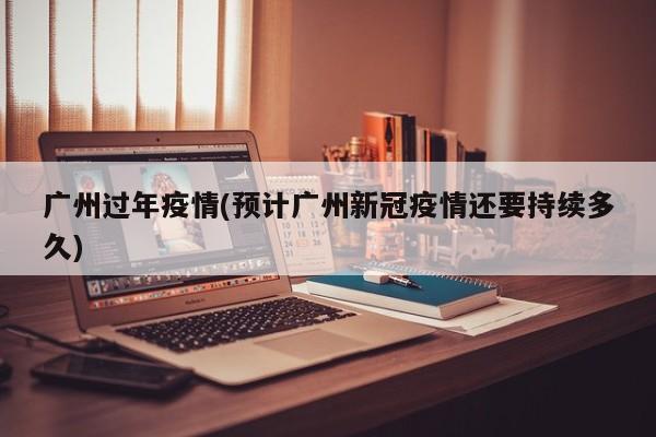 广州过年疫情(预计广州新冠疫情还要持续多久)
