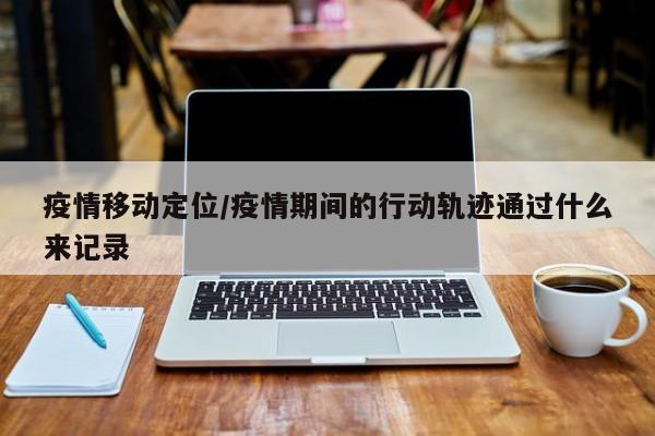 疫情移动定位/疫情期间的行动轨迹通过什么来记录