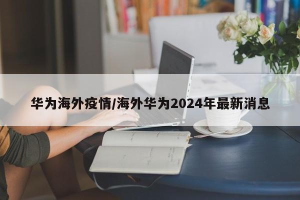 华为海外疫情/海外华为2024年最新消息